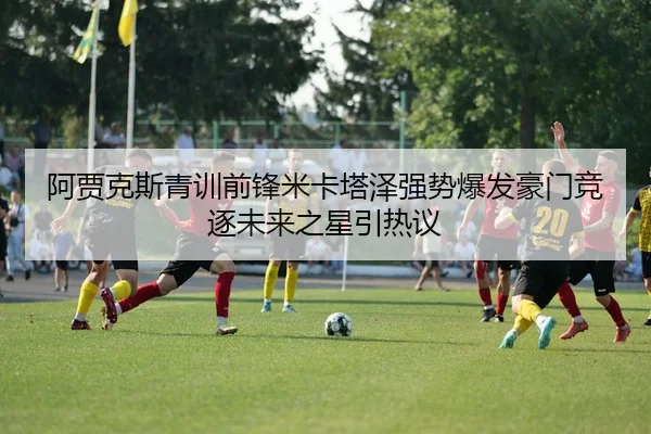 阿贾克斯青训前锋米卡塔泽强势爆发豪门竞逐未来之星引热议