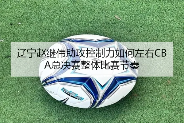 辽宁赵继伟助攻控制力如何左右CBA总决赛整体比赛节奏