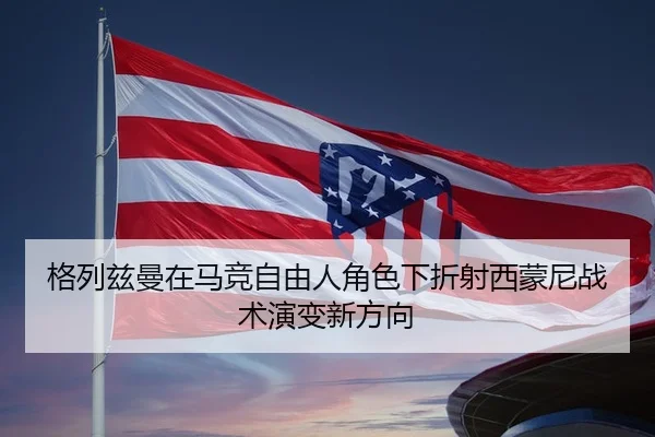 格列兹曼在马竞自由人角色下折射西蒙尼战术演变新方向