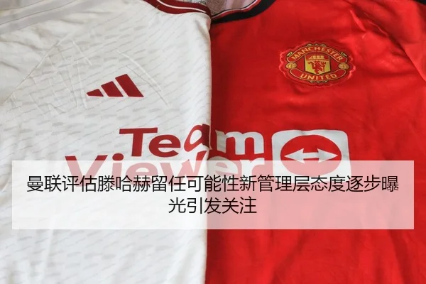 曼联评估滕哈赫留任可能性新管理层态度逐步曝光引发关注