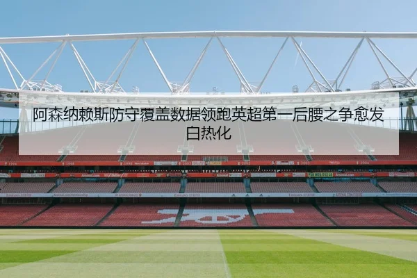 阿森纳赖斯防守覆盖数据领跑英超第一后腰之争愈发白热化
