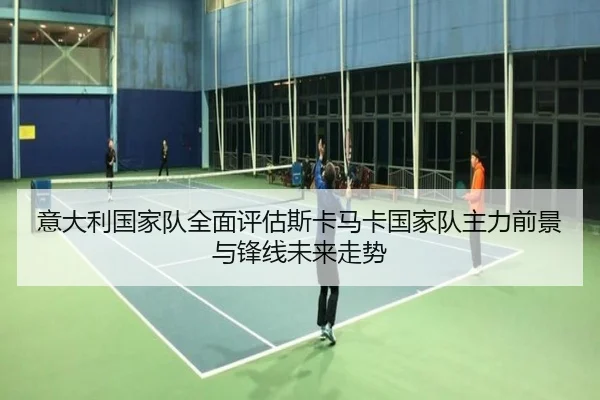 意大利国家队全面评估斯卡马卡国家队主力前景与锋线未来走势