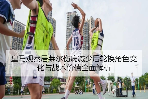 皇马观察居莱尔伤病减少后轮换角色变化与战术价值全面解析