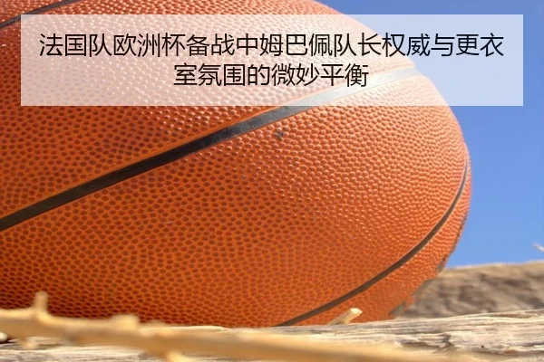 法国队欧洲杯备战中姆巴佩队长权威与更衣室氛围的微妙平衡