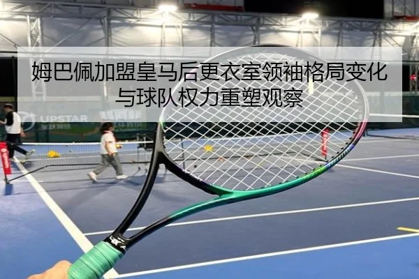 姆巴佩加盟皇马后更衣室领袖格局变化与球队权力重塑观察