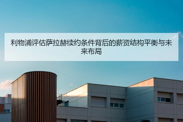 利物浦评估萨拉赫续约条件背后的薪资结构平衡与未来布局