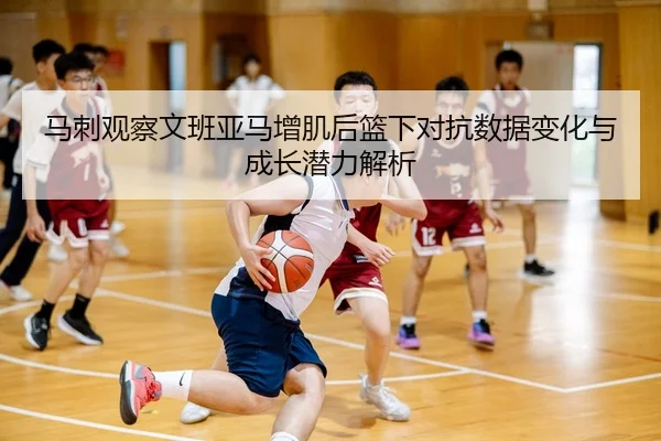 马刺观察文班亚马增肌后篮下对抗数据变化与成长潜力解析