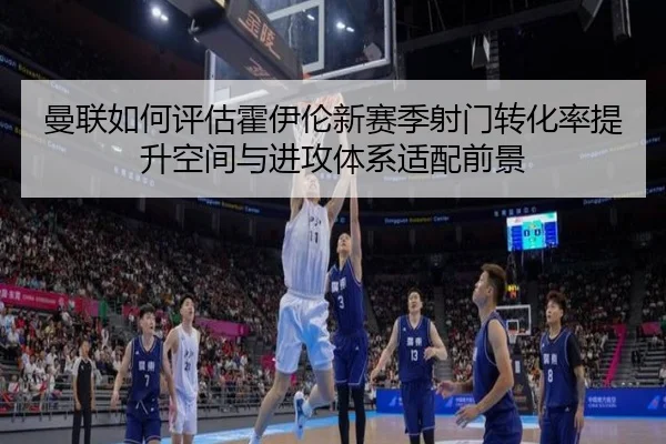 曼联如何评估霍伊伦新赛季射门转化率提升空间与进攻体系适配前景