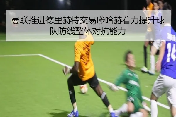 曼联推进德里赫特交易滕哈赫着力提升球队防线整体对抗能力
