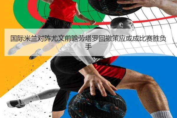国际米兰对阵尤文前瞻劳塔罗回撤策应或成比赛胜负手