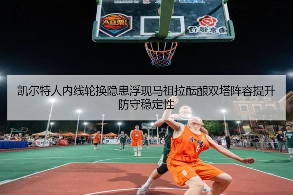 凯尔特人内线轮换隐患浮现马祖拉酝酿双塔阵容提升防守稳定性